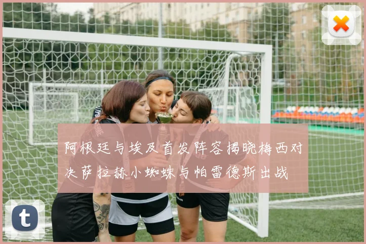 阿根廷与埃及首发阵容揭晓梅西对决萨拉赫小蜘蛛与帕雷德斯出战