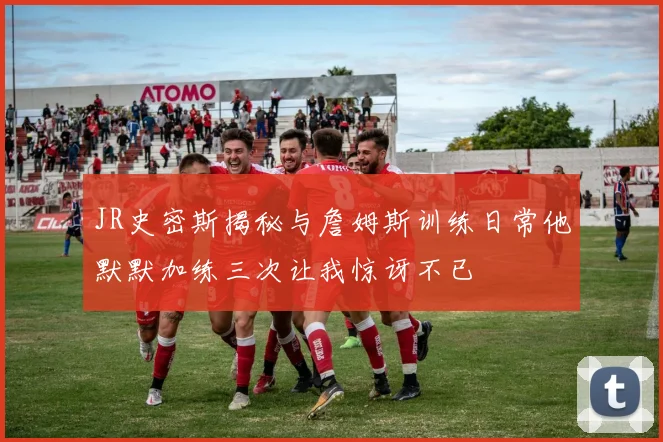 JR史密斯揭秘与詹姆斯训练日常他默默加练三次让我惊讶不已