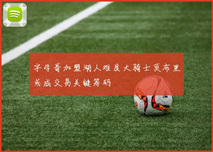 字母哥加盟湖人难度大骑士莫布里或成交易关键筹码
