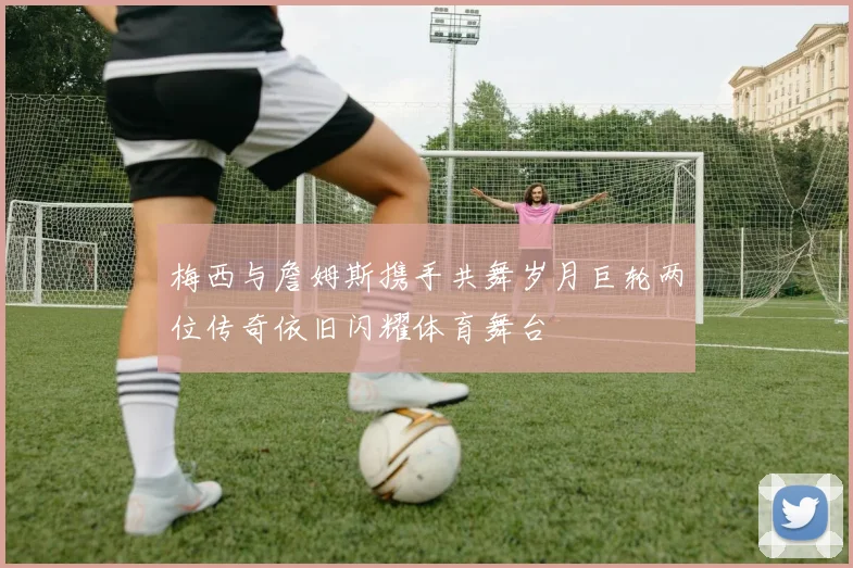 梅西与詹姆斯携手共舞岁月巨轮两位传奇依旧闪耀体育舞台