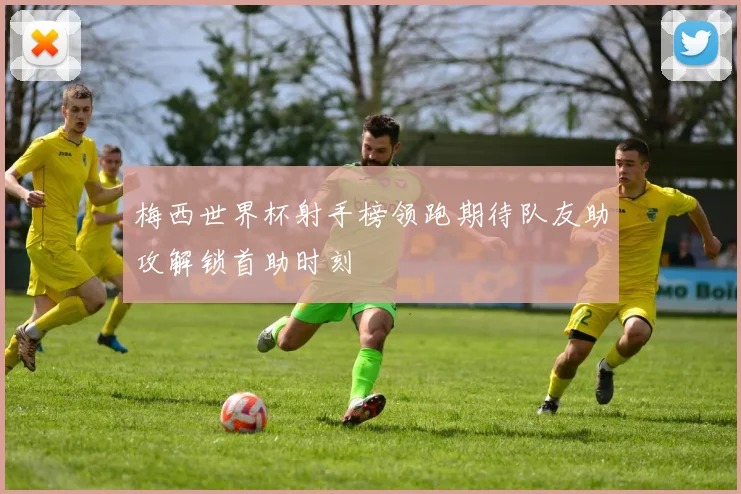 梅西世界杯射手榜领跑期待队友助攻解锁首助时刻