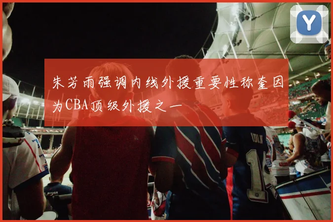 朱芳雨强调内线外援重要性称奎因为CBA顶级外援之一