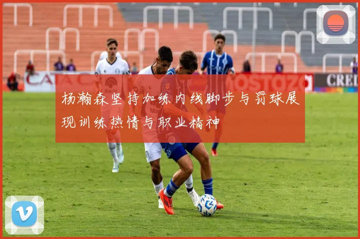 杨瀚森坚持加练内线脚步与罚球展现训练热情与职业精神
