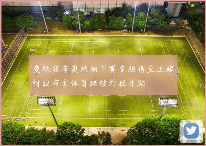曼联宣布奥纳纳下赛季租借至土超特拉布宗体育继续外租计划