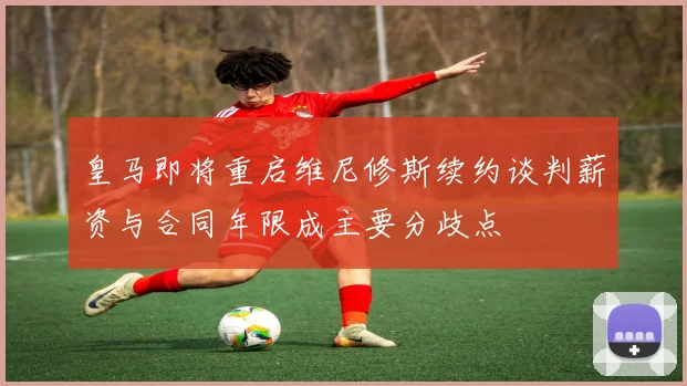皇马即将重启维尼修斯续约谈判薪资与合同年限成主要分歧点