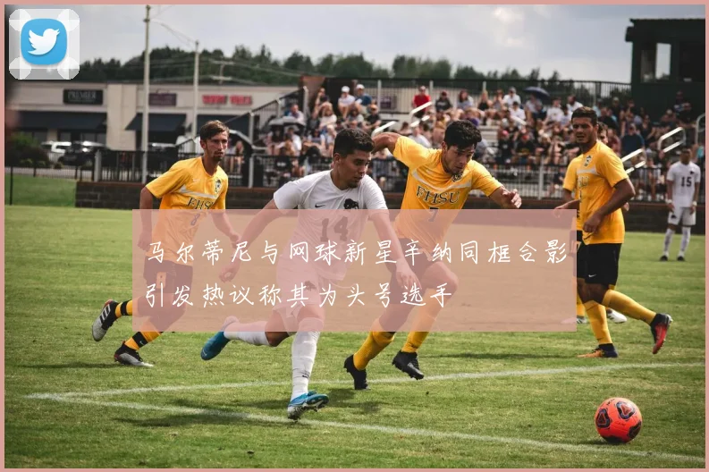 马尔蒂尼与网球新星辛纳同框合影引发热议称其为头号选手