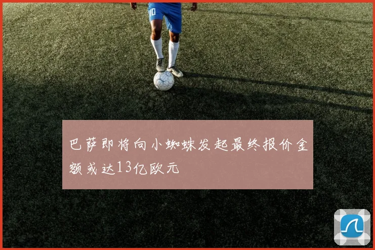 巴萨即将向小蜘蛛发起最终报价金额或达13亿欧元