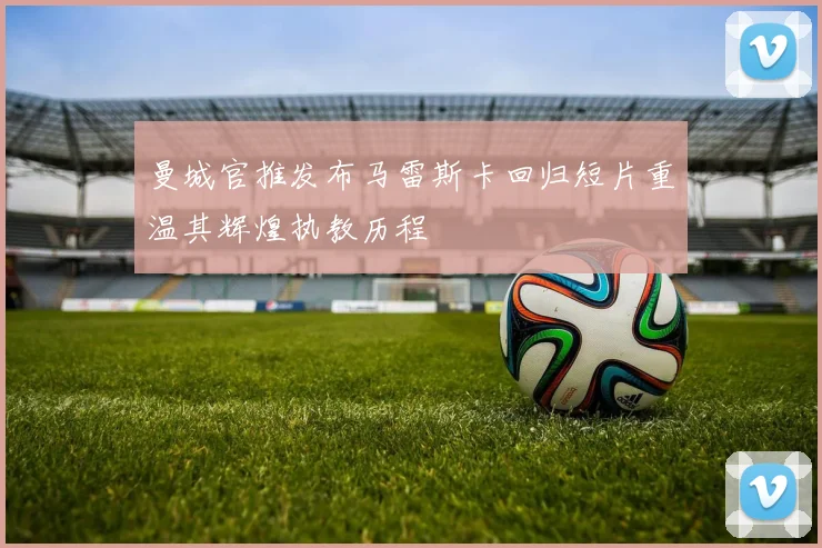 曼城官推发布马雷斯卡回归短片重温其辉煌执教历程