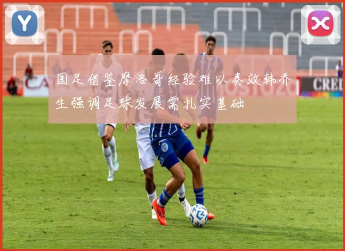 国足借鉴摩洛哥经验难以奏效韩乔生强调足球发展需扎实基础