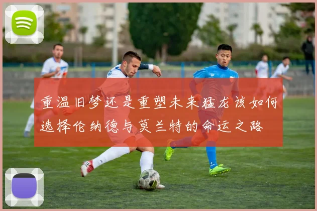 重温旧梦还是重塑未来猛龙该如何选择伦纳德与莫兰特的命运之路
