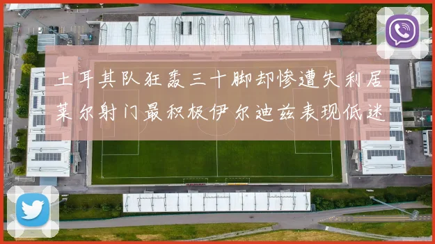 土耳其队狂轰三十脚却惨遭失利居莱尔射门最积极伊尔迪兹表现低迷