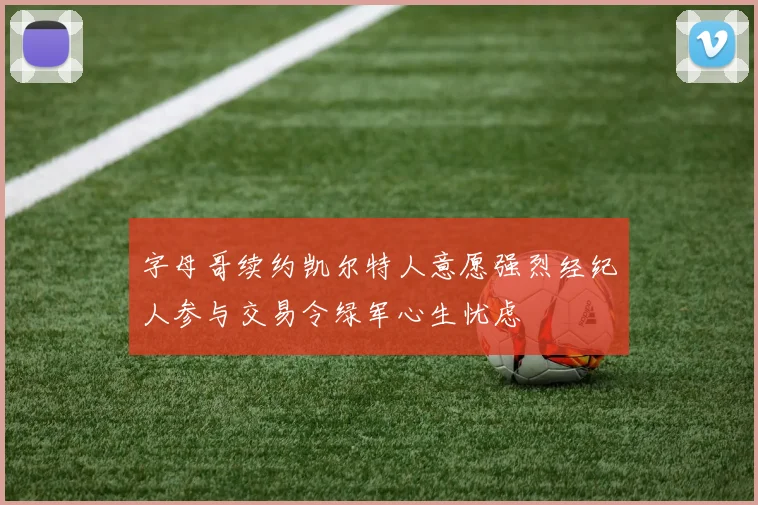 字母哥续约凯尔特人意愿强烈经纪人参与交易令绿军心生忧虑
