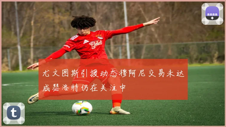 尤文图斯引援动态穆阿尼交易未达成瑟洛特仍在关注中